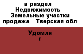  в раздел : Недвижимость » Земельные участки продажа . Тверская обл.,Удомля г.